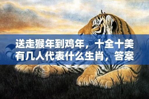 送走猴年到鸡年，十全十美有几人代表什么生肖，答案曝光落实