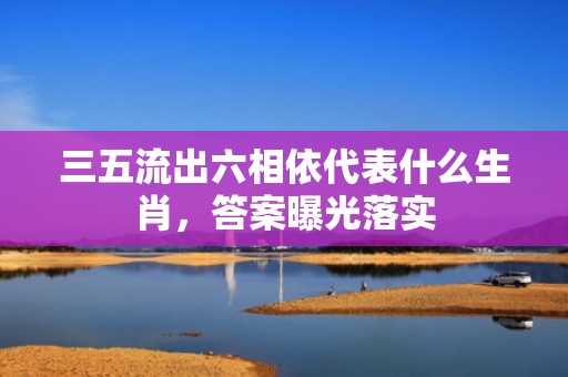 三五流出六相依代表什么生肖，答案曝光落实