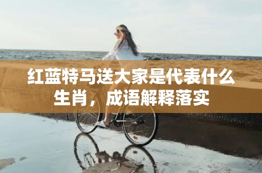 红蓝特马送大家是代表什么生肖，成语解释落实