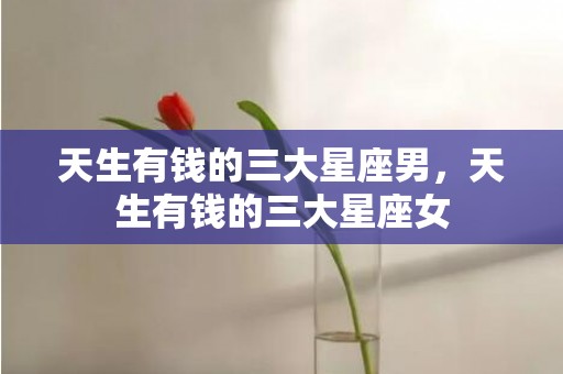 天生有钱的三大星座男，天生有钱的三大星座女