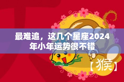 最难追，这几个星座2024年小年运势很不错