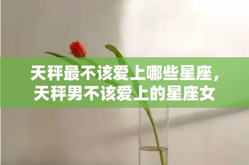 天秤最不该爱上哪些星座，天秤男不该爱上的星座女