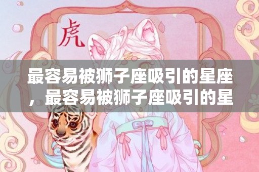 最容易被狮子座吸引的星座，最容易被狮子座吸引的星座
