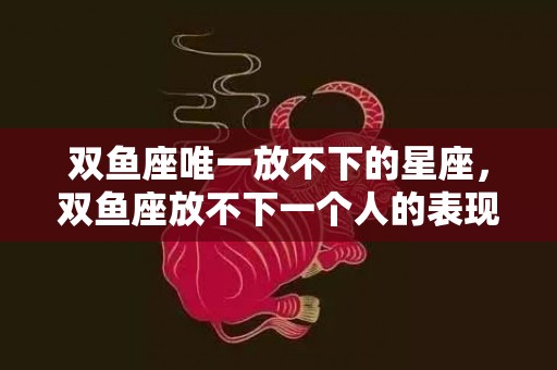 双鱼座唯一放不下的星座，双鱼座放不下一个人的表现