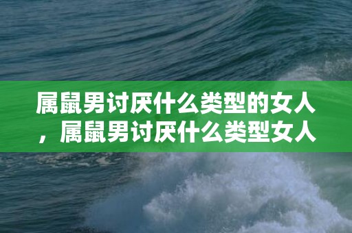 属鼠男讨厌什么类型的女人，属鼠男讨厌什么类型女人