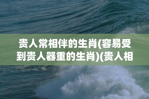 贵人常相伴的生肖(容易受到贵人器重的生肖)(贵人相伴好运常在)