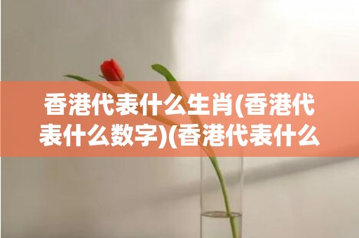 香港代表什么生肖(香港代表什么数字)(香港代表什么生肖)