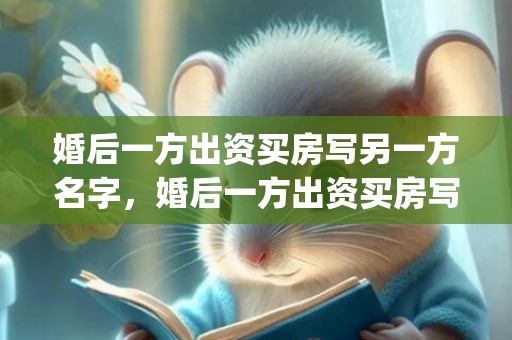 婚后一方出资买房写另一方名字，婚后一方出资买房写对方的名字共同财产吗(婚后共同财产怎么认定)