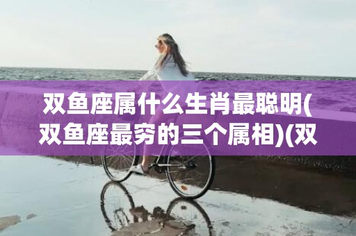 双鱼座属什么生肖最聪明(双鱼座最穷的三个属相)(双鱼座属什么生肖最有财)