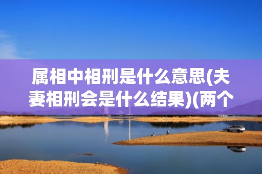 属相中相刑是什么意思(夫妻相刑会是什么结果)(两个人属相相刑是什么意思)