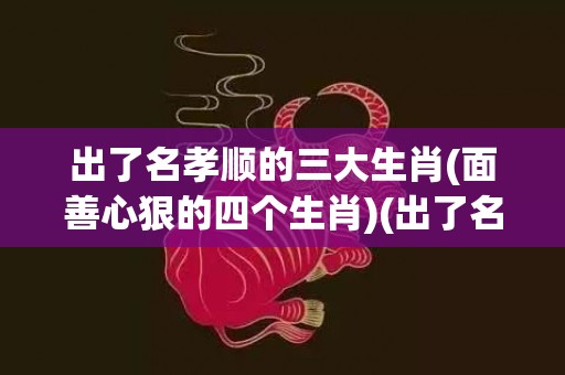 出了名孝顺的三大生肖(面善心狠的四个生肖)(出了名孝顺的三大生肖男)