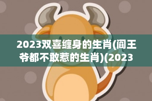 2023双喜缠身的生肖(阎王爷都不敢惹的生肖)(2023双喜缠身的生肖蛇)