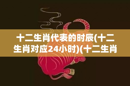十二生肖代表的时辰(十二生肖对应24小时)(十二生肖代表的时候)