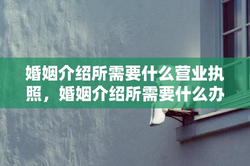 婚姻介绍所需要什么营业执照，婚姻介绍所需要什么办什么手续吗？如何办理婚姻介绍所