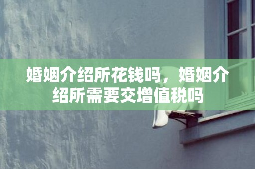 婚姻介绍所花钱吗，婚姻介绍所需要交增值税吗