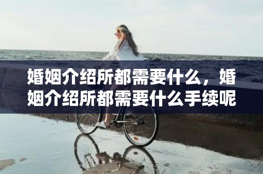 婚姻介绍所都需要什么，婚姻介绍所都需要什么手续呢多少钱，去婚姻介绍所登记流程