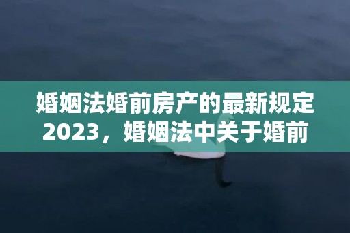 婚姻法婚前房产的最新规定2023，婚姻法中关于婚前财产的规定有哪些