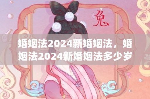 婚姻法2024新婚姻法，婚姻法2024新婚姻法多少岁可以结婚(新的婚姻法关于离婚财产分割)