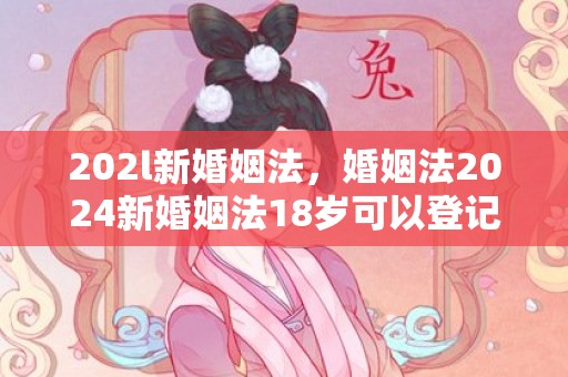 202l新婚姻法，婚姻法2024新婚姻法18岁可以登记结婚是真的吗，新婚姻法离婚的条件