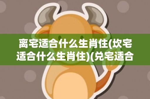 离宅适合什么生肖住(坎宅适合什么生肖住)(兑宅适合什么生肖住)