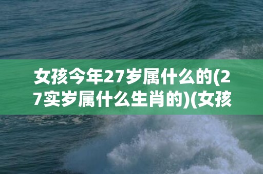 女孩今年27岁属什么的(27实岁属什么生肖的)(女孩今年27岁属牛好不好)