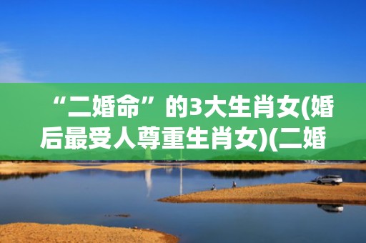 “二婚命”的3大生肖女(婚后最受人尊重生肖女)(二婚命的3大生肖女唯品会)