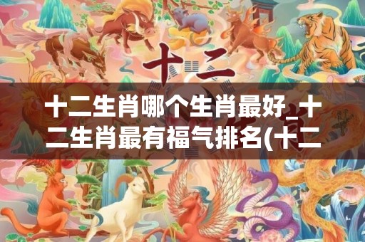 十二生肖哪个生肖最好_十二生肖最有福气排名(十二生肖哪个生肖不好)