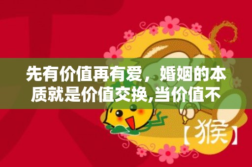 先有价值再有爱，婚姻的本质就是价值交换,当价值不对等时怎么理解？爱情是情感交换,婚姻是价值交换