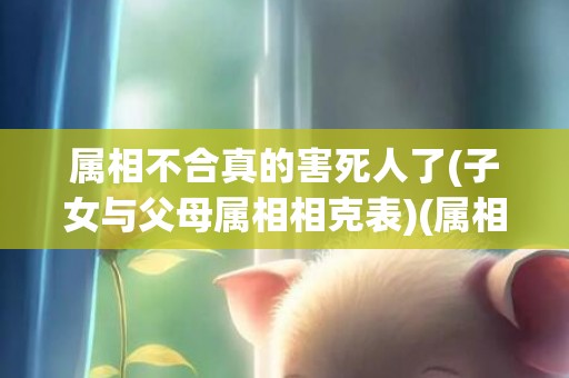 属相不合真的害死人了(子女与父母属相相克表)(属相不合八字会有合的可能吗)