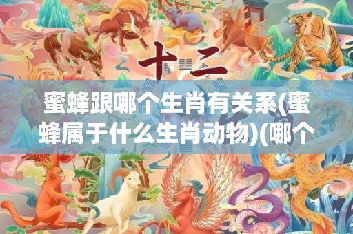 蜜蜂跟哪个生肖有关系(蜜蜂属于什么生肖动物)(哪个生肖怕蜜蜂)