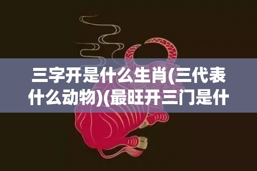 三字开是什么生肖(三代表什么动物)(最旺开三门是什么生肖)