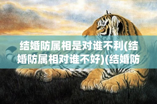 结婚防属相是对谁不利(结婚防属相对谁不好)(结婚防属相是什么意思)