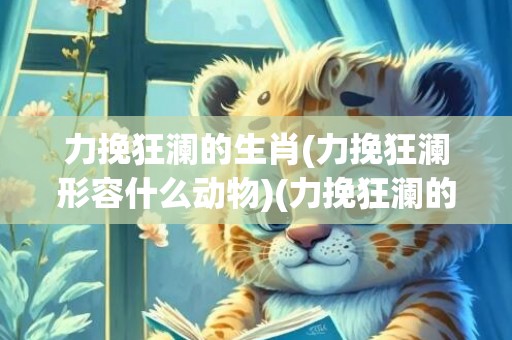 力挽狂澜的生肖(力挽狂澜形容什么动物)(力挽狂澜的生肖)