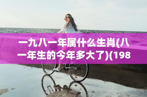 一九八一年属什么生肖(八一年生的今年多大了)(1981属鸡最佳配对)