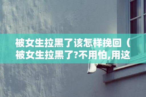被女生拉黑了该怎样挽回（被女生拉黑了?不用怕,用这几个技巧轻松挽回）