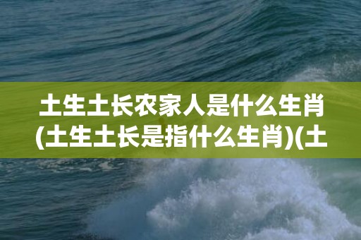 土生土长农家人是什么生肖(土生土长是指什么生肖)(土生土长农家人是什么生肖?)