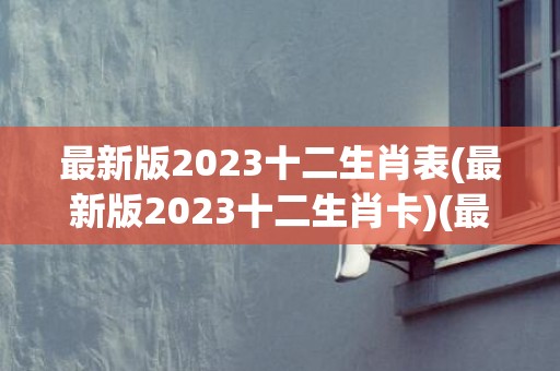 最新版2023十二生肖表(最新版2023十二生肖卡)(最新版2023十二生肖表澳门)