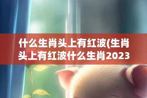 什么生肖头上有红波(生肖头上有红波什么生肖2023)(什么生肖头上有红纹的动物)