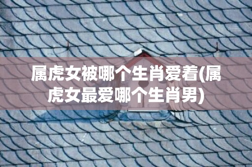 属虎女被哪个生肖爱着(属虎女最爱哪个生肖男)