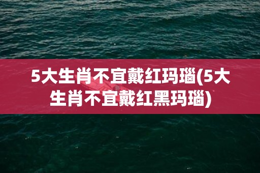 5大生肖不宜戴红玛瑙(5大生肖不宜戴红黑玛瑙)