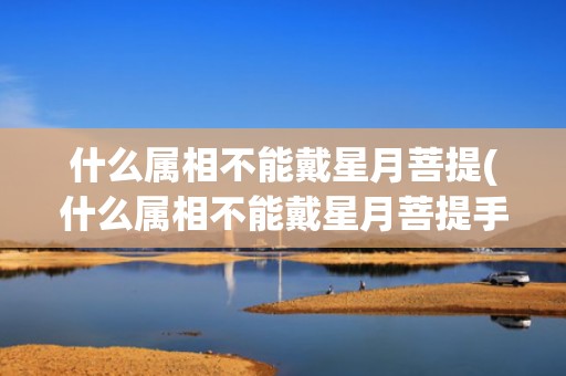 什么属相不能戴星月菩提(什么属相不能戴星月菩提手串)