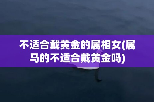 不适合戴黄金的属相女(属马的不适合戴黄金吗)