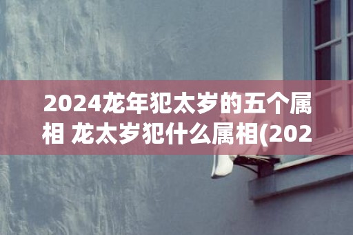 2024龙年犯太岁的五个属相 龙太岁犯什么属相(2024龙年犯太岁佩戴什么饰品)