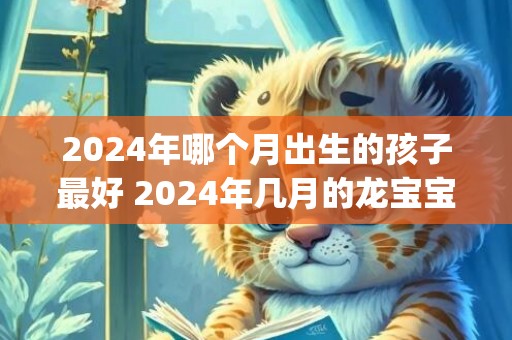 2024年哪个月出生的孩子最好 2024年几月的龙宝宝最好(2024年哪个月份出生命格最好)