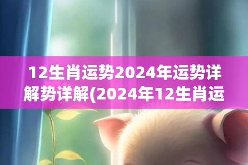 12生肖运势2024年运势详解势详解(2024年12生肖运势解析完整版)(12生肖运势2023年每月运势详解势详解)