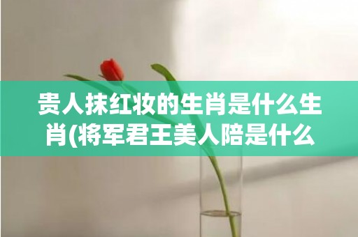 贵人抹红妆的生肖是什么生肖(将军君王美人陪是什么生肖)