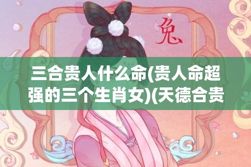 三合贵人什么命(贵人命超强的三个生肖女)(天德合贵人的女命介绍)