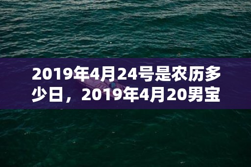 2019年4月24号是农历多少日，2019年4月20男宝宝五行缺火男孩取名字怎么好