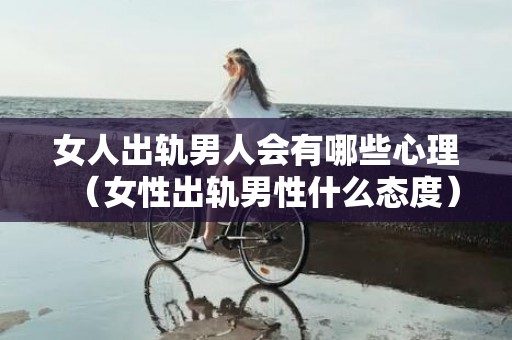 女人出轨男人会有哪些心理（女性出轨男性什么态度）