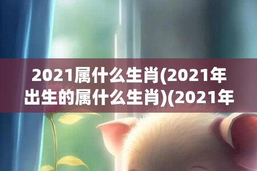 2021属什么生肖(2021年出生的属什么生肖)(2021年生的属什么生肖)